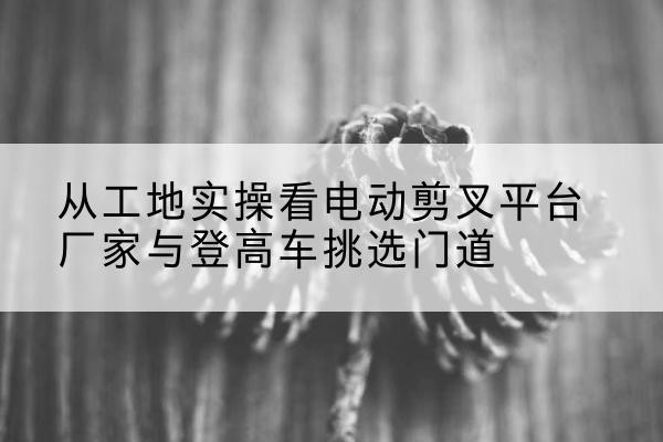 甘南电动剪叉升降平台厂家-从工地实操看电动剪叉平台厂家与登高车挑选门道
