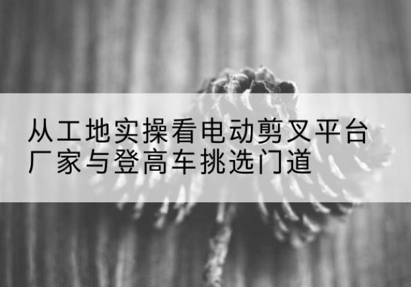 甘南电动剪叉升降平台厂家-从工地实操看电动剪叉平台厂家与登高车挑选门道